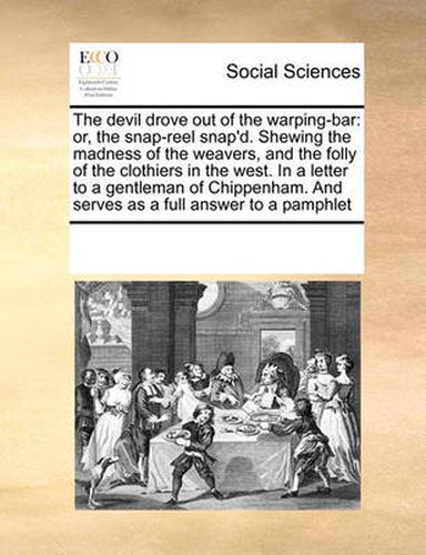 Cover image for The Devil Drove Out of the Warping-Bar: Or, the Snap-Reel Snap'd. Shewing the Madness of the Weavers, and the Folly of the Clothiers in the West. in a Letter to a Gentleman of Chippenham. and Serves as a Full Answer to a Pamphlet