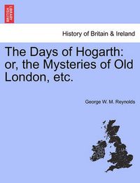 Cover image for The Days of Hogarth: Or, the Mysteries of Old London, Etc.