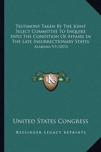 Cover image for Testimony Taken by the Joint Select Committee to Enquire Into the Condition of Affairs in the Late Insurrectionary States: Alabama V3 (1872)