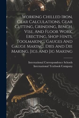 Cover image for Working Chilled Iron, Gear Calculations, Gear Cutting, Grinding, Bench, Vise, And Floor Work, Erecting, Shop Hints, Toolmaking, Gauges And Gauge Making, Dies And Die Making, Jigs And Jig Making