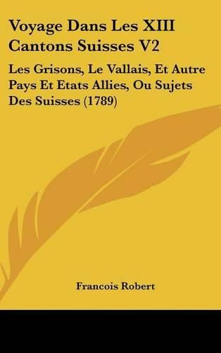 Voyage Dans Les XIII Cantons Suisses V2: Les Grisons, Le Vallais, Et Autre Pays Et Etats Allies, Ou Sujets Des Suisses (1789)