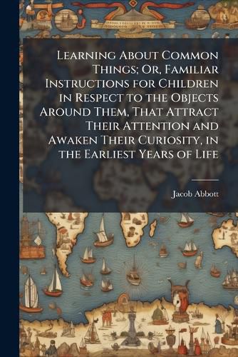 Cover image for Learning About Common Things; Or, Familiar Instructions for Children in Respect to the Objects Around Them, That Attract Their Attention and Awaken Their Curiosity, in the Earliest Years of Life