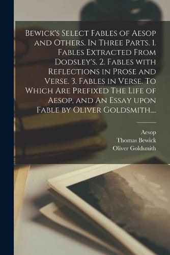 Bewick's Select Fables of Aesop and Others. In Three Parts. 1. Fables Extracted From Dodsley's. 2. Fables With Reflections in Prose and Verse. 3. Fables in Verse. To Which Are Prefixed The Life of Aesop, and An Essay Upon Fable by Oliver Goldsmith....