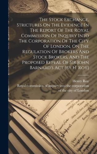 Cover image for The Stock Exchange, Strictures On The Evidence In The Report Of The Royal Commission Of Inquiry Into The Corporation Of The City Of London, On The Regulation Of Brokers And Stock Brokers, And The Proposed Repeal Of Sir John Barnard's Act [by H. Roy]