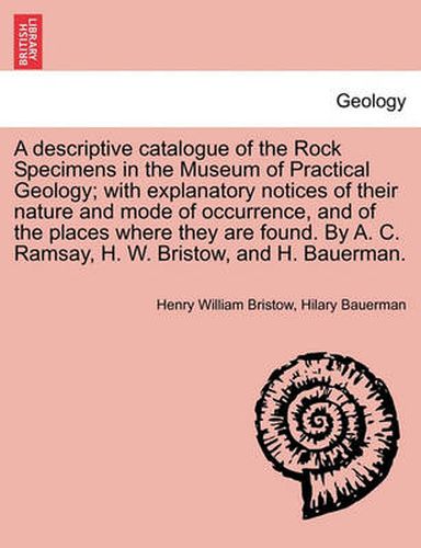 Cover image for A Descriptive Catalogue of the Rock Specimens in the Museum of Practical Geology; With Explanatory Notices of Their Nature and Mode of Occurrence, and of the Places Where They Are Found. by A. C. Ramsay, H. W. Bristow, and H. Bauerman.