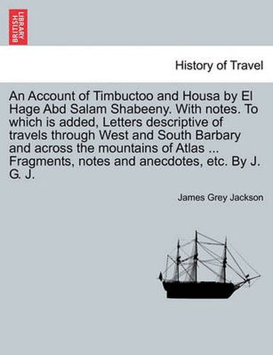 Cover image for An Account of Timbuctoo and Housa by El Hage Abd Salam Shabeeny. With notes. To which is added, Letters descriptive of travels through West and South Barbary and across the mountains of Atlas ... Fragments, notes and anecdotes, etc. By J. G. J.