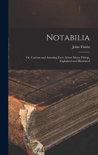 Cover image for Notabilia: or, Curious and Amusing Facts About Many Things, Explained and Illustrated