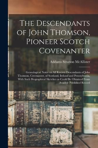 Cover image for The Descendants of John Thomson, Pioneer Scotch Covenanter; Genealogical Notes on all Known Descendants of John Thomson, Covenanter, of Scotland, Ireland and Pennsylvania, With Such Biographical Sketches as Could be Obtained From Availble Published Record