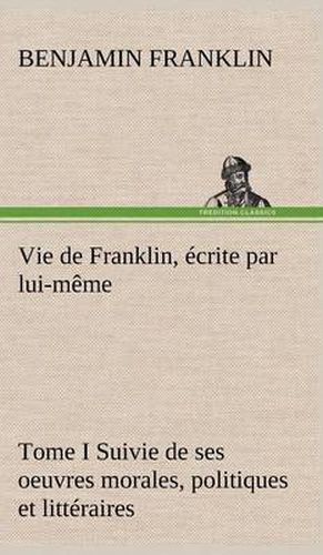 Cover image for Vie de Franklin, ecrite par lui-meme - Tome I Suivie de ses oeuvres morales, politiques et litteraires