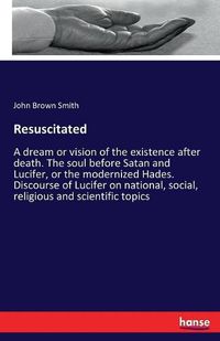 Cover image for Resuscitated: A dream or vision of the existence after death. The soul before Satan and Lucifer, or the modernized Hades. Discourse of Lucifer on national, social, religious and scientific topics