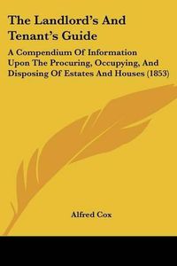 Cover image for The Landlord's and Tenant's Guide: A Compendium of Information Upon the Procuring, Occupying, and Disposing of Estates and Houses (1853)