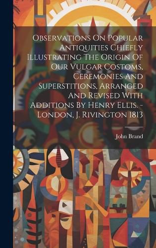 Cover image for Observations On Popular Antiquities Chiefly Illustrating The Origin Of Our Vulgar Costoms, Ceremonies And Superstitions, Arranged And Revised With Additions By Henry Ellis. - London, J. Rivington 1813