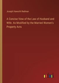 Cover image for A Concise View of the Law of Husband and Wife. As Modified by the Married Women's Property Acts