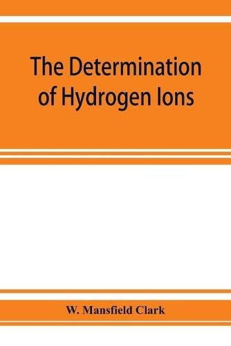 Cover image for The determination of hydrogen ions; an elementary treatise on the hydrogen electrode, indicator and supplementary methods, with an indexed bibliography on applications