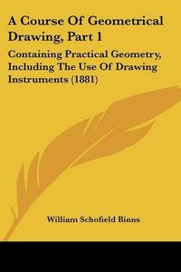 Cover image for A Course of Geometrical Drawing, Part 1: Containing Practical Geometry, Including the Use of Drawing Instruments (1881)