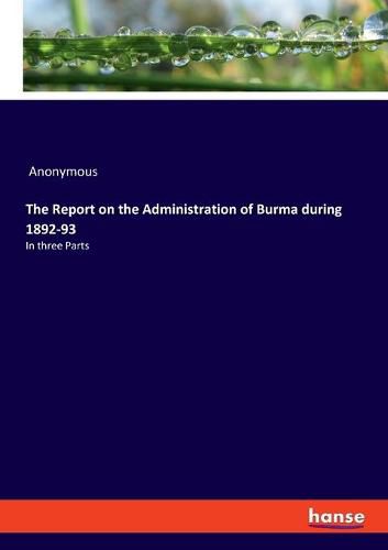 Cover image for The Report on the Administration of Burma during 1892-93: In three Parts