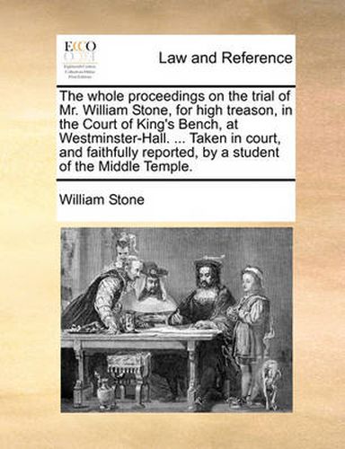 The Whole Proceedings on the Trial of Mr. William Stone, for High Treason, in the Court of King's Bench, at Westminster-Hall. ... Taken in Court, and Faithfully Reported, by a Student of the Middle Temple.