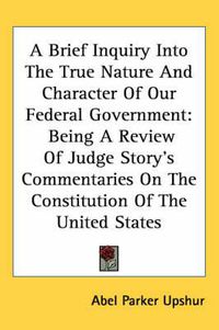 Cover image for A Brief Inquiry Into the True Nature and Character of Our Federal Government: Being a Review of Judge Story's Commentaries on the Constitution of the United States