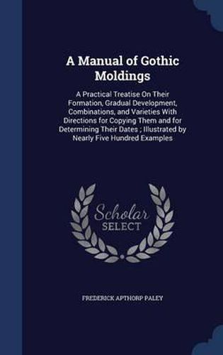 A Manual of Gothic Moldings: A Practical Treatise on Their Formation, Gradual Development, Combinations, and Varieties with Directions for Copying Them and for Determining Their Dates; Illustrated by Nearly Five Hundred Examples