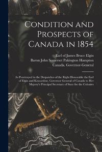 Cover image for Condition and Prospects of Canada in 1854 [microform]: as Pourtrayed in the Despatches of the Right Honorable the Earl of Elgin and Kincardine, Governor General of Canada to Her Majesty's Principal Secretary of State for the Colonies