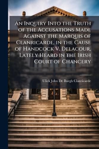 Cover image for An Inquiry Into the Truth of the Accusations Made Against the Marquis of Clanricarde, in the Cause of Handcock V. Delacour, Lately Heard in the Irish Court of Chancery