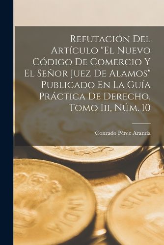 Cover image for Refutacion Del Articulo "El Nuevo Codigo De Comercio Y El Senor Juez De Alamos" Publicado En La Guia Practica De Derecho, Tomo Iii, Num. 10
