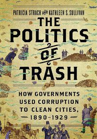 Cover image for The Politics of Trash: How Governments Used Corruption to Clean Cities, 1890-1929