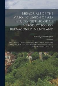 Cover image for Memorials of the Masonic Union of A.D. 1813, Consisting of an Introduction on Freemasonry in England; the Articles of Union; Constitutions of the United Grand Lodge of England, A.D. 1815, and Other Official Documents; a List of Lodges Under the Grand Lodg