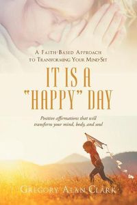 Cover image for A Faith-Based Approach to Transforming Your Mind-Set: It Is a Happy Day, Positive Affirmations That Will Transform Your Mind, Body, and Soul