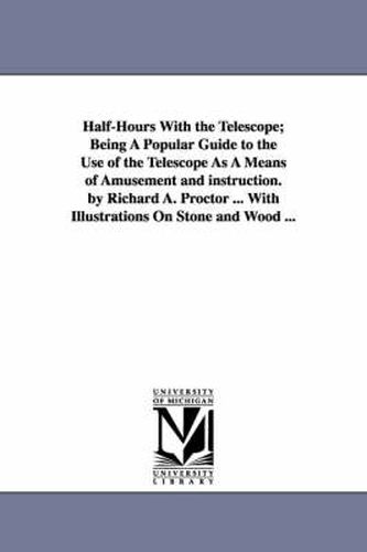 Cover image for Half-Hours With the Telescope; Being A Popular Guide to the Use of the Telescope As A Means of Amusement and instruction. by Richard A. Proctor ... With Illustrations On Stone and Wood ...