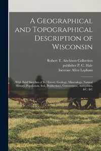 Cover image for A Geographical and Topographical Description of Wisconsin; With Brief Sketches of its History, Geology, Mineralogy, Natural History, Population, Soil, Productions, Government, Antiquities, &c. &c