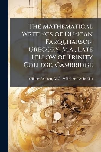 Cover image for The Mathematical Writings of Duncan Farquharson Gregory, M.A., Late Fellow of Trinity College, Cambridge