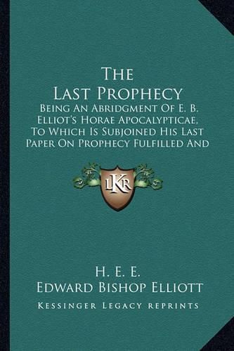 The Last Prophecy: Being an Abridgment of E. B. Elliot's Horae Apocalypticae, to Which Is Subjoined His Last Paper on Prophecy Fulfilled and Fulfilling (1884)