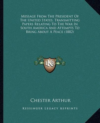 Cover image for Message from the President of the United States, Transmitting Papers Relating to the War in South America and Attempts to Bring about a Peace (1882)