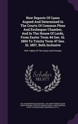 New Reports of Cases Argued and Determined in the Courts of Common Pleas and Exchequer Chamber, and in the House of Lords, from Easter Term 44 Geo. III. 1804 to Trinity Term 47 Geo. III. 1807, Both Inclusive: With Tables of the Cases and Principal