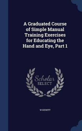 Cover image for A Graduated Course of Simple Manual Training Exercises for Educating the Hand and Eye, Part 1