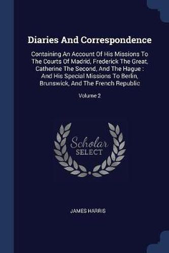 Cover image for Diaries and Correspondence: Containing an Account of His Missions to the Courts of Madrid, Frederick the Great, Catherine the Second, and the Hague: And His Special Missions to Berlin, Brunswick, and the French Republic; Volume 2