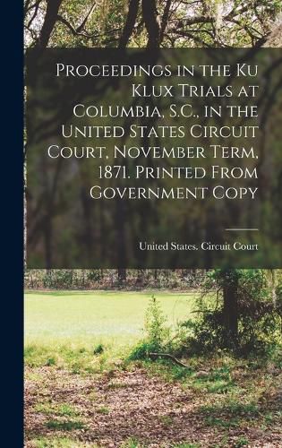 Proceedings in the Ku Klux Trials at Columbia, S.C., in the United States Circuit Court, November Term, 1871. Printed From Government Copy