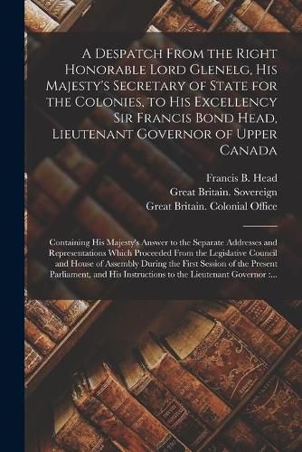 A Despatch From the Right Honorable Lord Glenelg, His Majesty's Secretary of State for the Colonies, to His Excellency Sir Francis Bond Head, Lieutenant Governor of Upper Canada [microform]