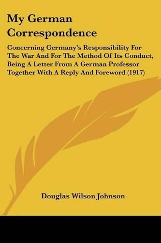 Cover image for My German Correspondence: Concerning Germany's Responsibility for the War and for the Method of Its Conduct, Being a Letter from a German Professor Together with a Reply and Foreword (1917)