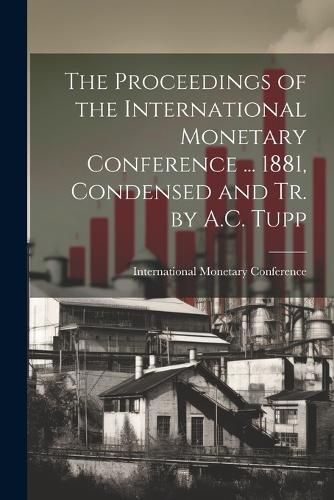 Cover image for The Proceedings of the International Monetary Conference ... 1881, Condensed and Tr. by A.C. Tupp