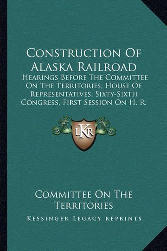 Cover image for Construction of Alaska Railroad: Hearings Before the Committee on the Territories, House of Representatives, Sixty-Sixth Congress, First Session on H. R. 7417 (1919)