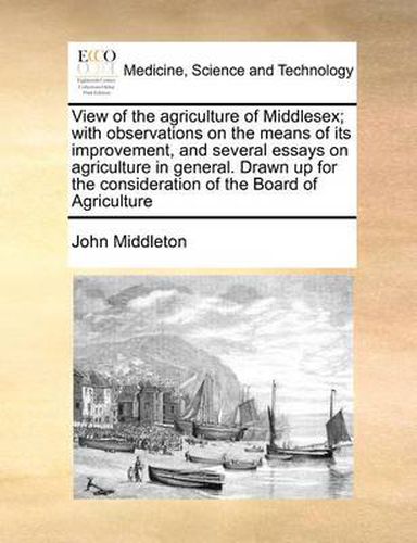 Cover image for View of the Agriculture of Middlesex; With Observations on the Means of Its Improvement, and Several Essays on Agriculture in General. Drawn Up for the Consideration of the Board of Agriculture