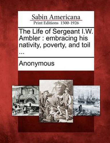 Cover image for The Life of Sergeant I.W. Ambler: Embracing His Nativity, Poverty, and Toil ...