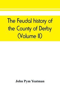 Cover image for The feudal history of the County of Derby; (chiefly during the 11th, 12th, and 13th centuries) (Volume II)