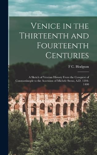 Cover image for Venice in the Thirteenth and Fourteenth Centuries; a Sketch of Ventian History From the Conquest of Constantinople to the Accession of Michele Steno, A.D. 1204-1400