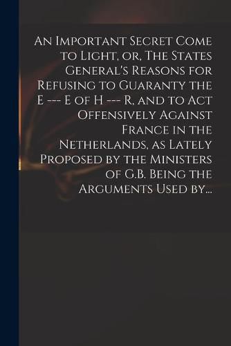 An Important Secret Come to Light, or, The States General's Reasons for Refusing to Guaranty the E --- E of H --- R, and to Act Offensively Against France in the Netherlands, as Lately Proposed by the Ministers of G.B. Being the Arguments Used By...