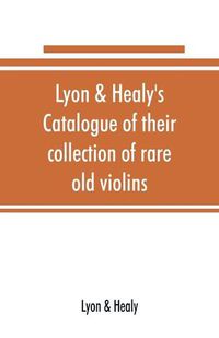 Cover image for Lyon & Healy's Catalogue of their collection of rare old violins: mdccxcvi-vii, to which is added a historical sketch of the violin and its master makers, also a list of choice music for violin, arranged as solos, duets, trios, quartettes, etc