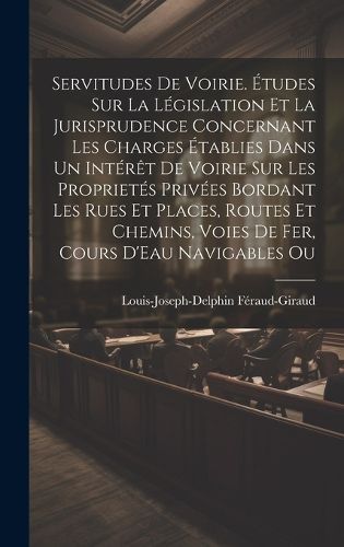 Servitudes De Voirie. Etudes Sur La Legislation Et La Jurisprudence Concernant Les Charges Etablies Dans Un Interet De Voirie Sur Les Proprietes Privees Bordant Les Rues Et Places, Routes Et Chemins, Voies De Fer, Cours D'Eau Navigables Ou