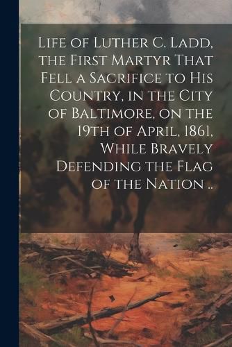 Cover image for Life of Luther C. Ladd, the First Martyr That Fell a Sacrifice to His Country, in the City of Baltimore, on the 19th of April, 1861, While Bravely Defending the Flag of the Nation ..